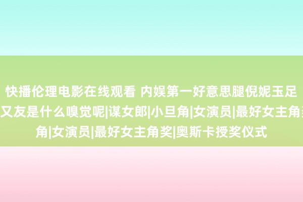 快播伦理电影在线观看 内娱第一好意思腿倪妮玉足大赏，坐她的男一又友是什么嗅觉呢|谋女郎|小旦角|女演员|最好女主角奖|奥斯卡授奖仪式