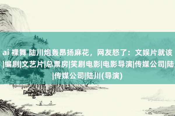 ai 裸舞 陆川炮轰昂扬麻花，网友怒了：文娱片就该解除吗？|编剧|文艺片|总票房|笑剧电影|电影导演|传媒公司|陆川(导演)