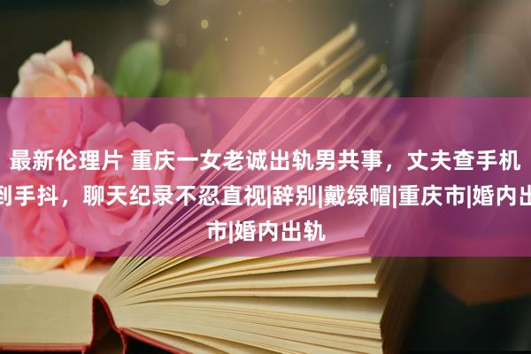 最新伦理片 重庆一女老诚出轨男共事，丈夫查手机气到手抖，聊天纪录不忍直视|辞别|戴绿帽|重庆市|婚内出轨