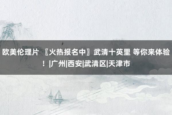 欧美伦理片 〖火热报名中〗武清十英里 等你来体验！|广州|西安|武清区|天津市