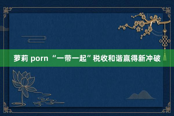 萝莉 porn “一带一起”税收和谐赢得新冲破