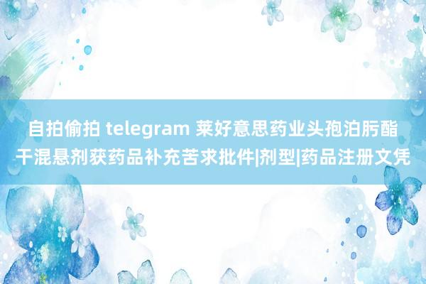 自拍偷拍 telegram 莱好意思药业头孢泊肟酯干混悬剂获药品补充苦求批件|剂型|药品注册文凭