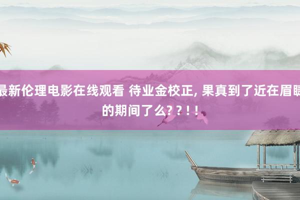 最新伦理电影在线观看 待业金校正， 果真到了近在眉睫的期间了么? ? ! !