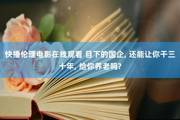 快播伦理电影在线观看 目下的国企， 还能让你干三十年， 给你养老吗?
