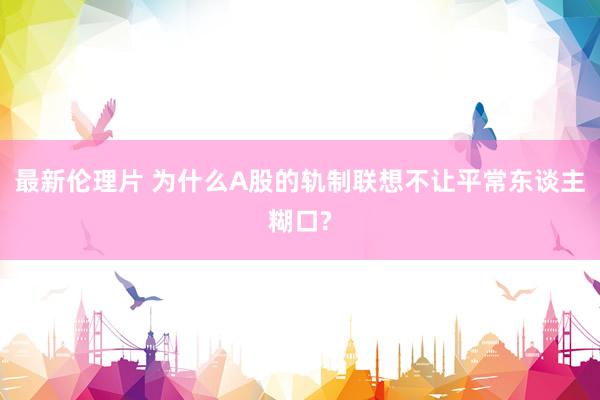 最新伦理片 为什么A股的轨制联想不让平常东谈主糊口?
