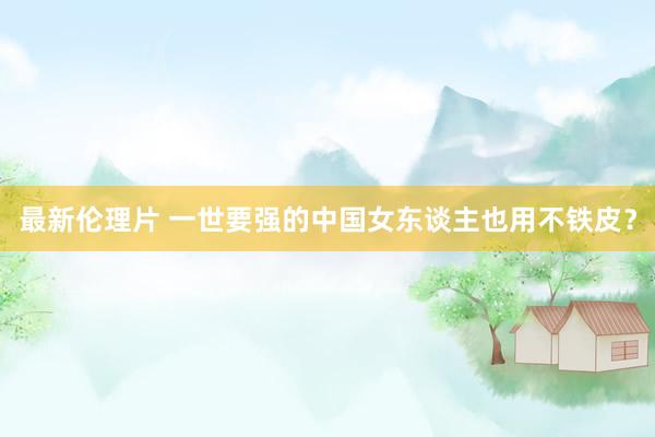 最新伦理片 一世要强的中国女东谈主也用不铁皮?