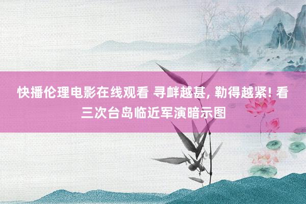 快播伦理电影在线观看 寻衅越甚， 勒得越紧! 看三次台岛临近军演暗示图