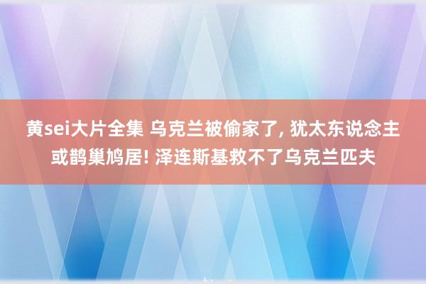 黄sei大片全集 乌克兰被偷家了， 犹太东说念主或鹊巢鸠居! 泽连斯基救不了乌克兰匹夫