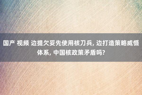 国产 视频 边提欠妥先使用核刀兵， 边打造策略威慑体系， 中国核政策矛盾吗?