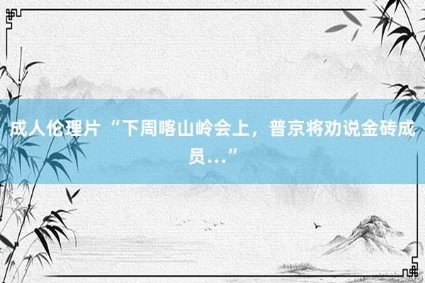 成人伦理片 “下周喀山岭会上，普京将劝说金砖成员…”