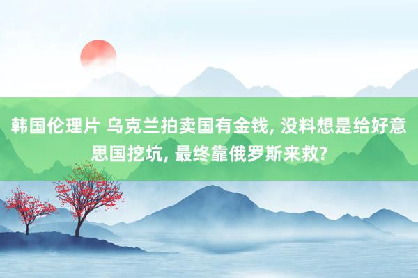 韩国伦理片 乌克兰拍卖国有金钱， 没料想是给好意思国挖坑， 最终靠俄罗斯来救?