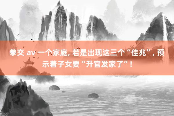 拳交 av 一个家庭， 若是出现这三个“佳兆”， 预示着子女要“升官发家了”!