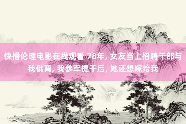 快播伦理电影在线观看 78年， 女友当上招聘干部与我仳离， 我参军提干后， 她还想嫁给我