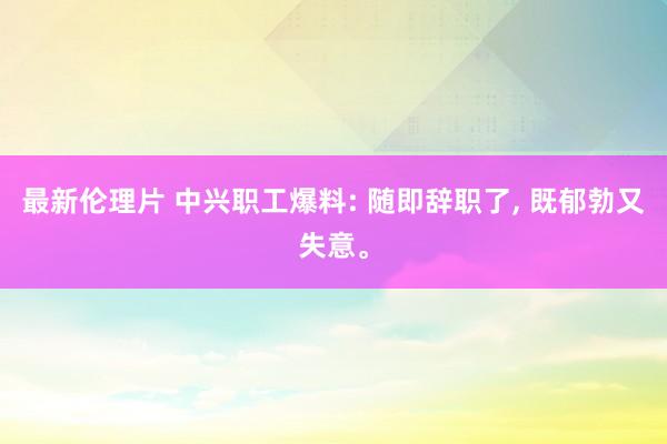 最新伦理片 中兴职工爆料: 随即辞职了， 既郁勃又失意。