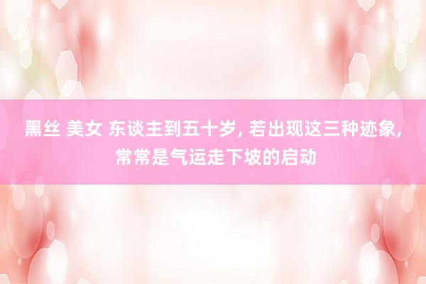 黑丝 美女 东谈主到五十岁， 若出现这三种迹象， 常常是气运走下坡的启动
