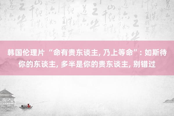 韩国伦理片 “命有贵东谈主， 乃上等命”: 如斯待你的东谈主， 多半是你的贵东谈主， 别错过