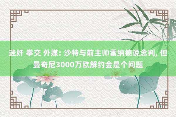 迷奸 拳交 外媒: 沙特与前主帅雷纳德说念判， 但曼奇尼3000万欧解约金是个问题