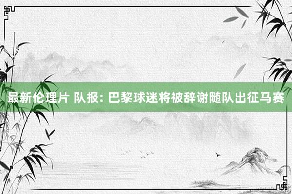最新伦理片 队报: 巴黎球迷将被辞谢随队出征马赛