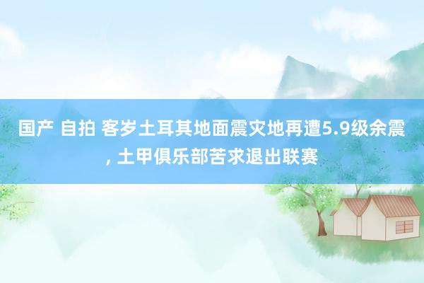 国产 自拍 客岁土耳其地面震灾地再遭5.9级余震， 土甲俱乐部苦求退出联赛