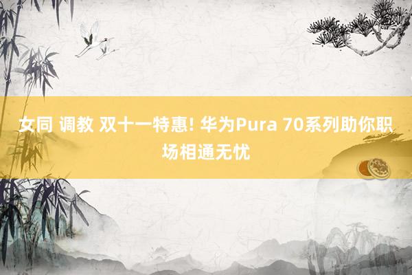 女同 调教 双十一特惠! 华为Pura 70系列助你职场相通无忧