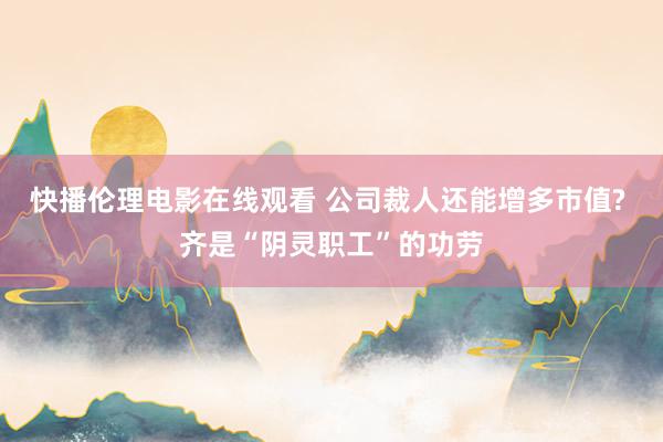 快播伦理电影在线观看 公司裁人还能增多市值? 齐是“阴灵职工”的功劳