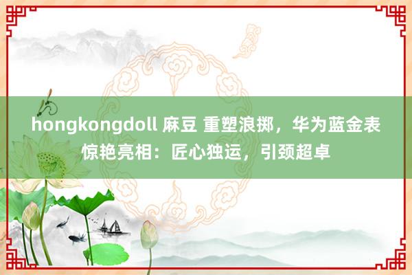 hongkongdoll 麻豆 重塑浪掷，华为蓝金表惊艳亮相：匠心独运，引颈超卓