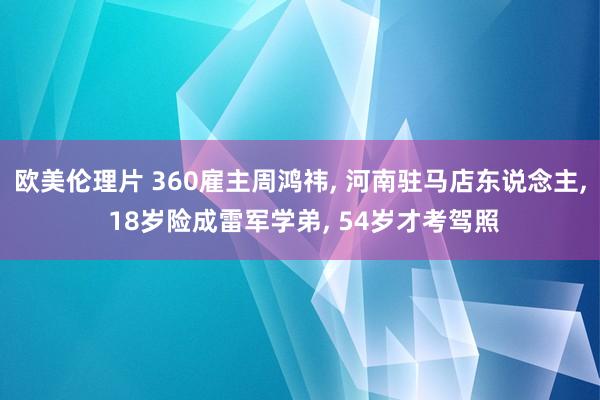 欧美伦理片 360雇主周鸿祎， 河南驻马店东说念主， 18岁险成雷军学弟， 54岁才考驾照