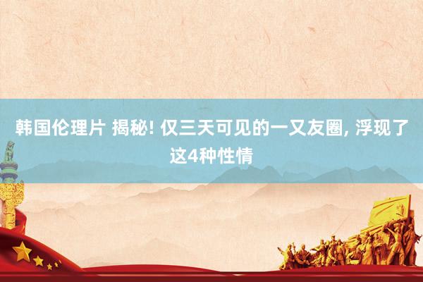 韩国伦理片 揭秘! 仅三天可见的一又友圈， 浮现了这4种性情
