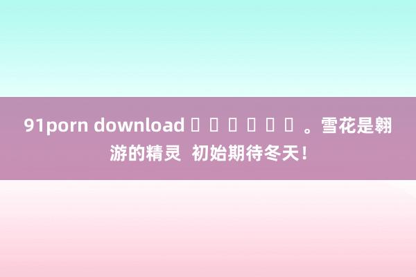 91porn download ❄️❄️❄️。雪花是翱游的精灵  初始期待冬天！