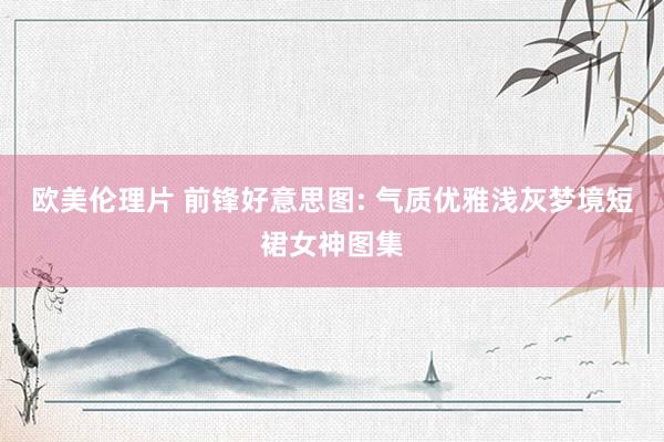 欧美伦理片 前锋好意思图: 气质优雅浅灰梦境短裙女神图集