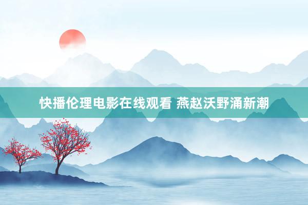 快播伦理电影在线观看 燕赵沃野涌新潮