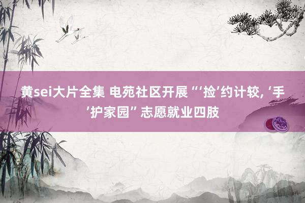 黄sei大片全集 电苑社区开展“‘捡’约计较， ‘手’护家园”志愿就业四肢