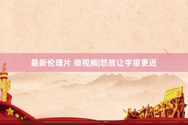 最新伦理片 微视频|怒放让宇宙更近