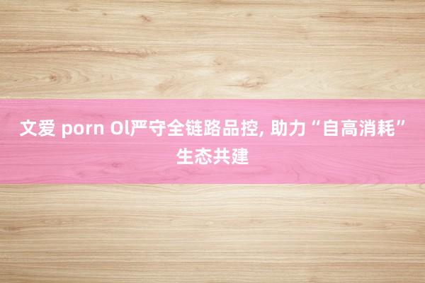 文爱 porn Ol严守全链路品控， 助力“自高消耗”生态共建