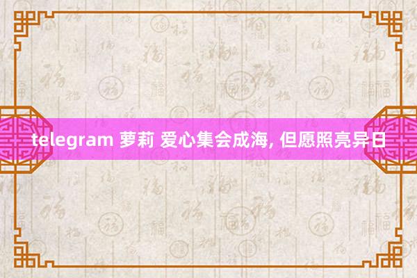 telegram 萝莉 爱心集会成海， 但愿照亮异日