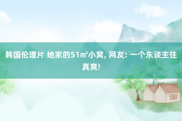 韩国伦理片 她家的51㎡小窝， 网友: 一个东谈主住真爽!