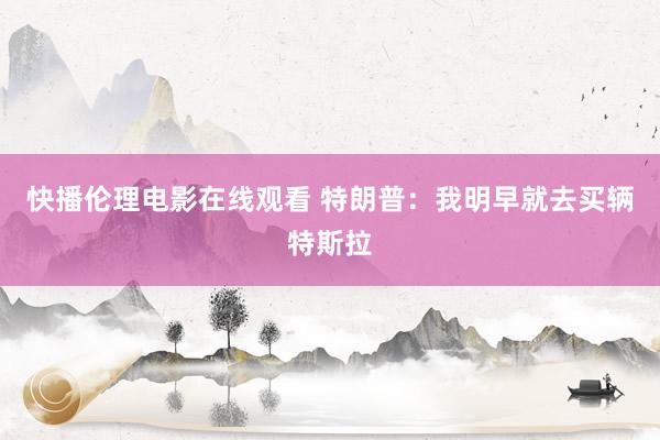 快播伦理电影在线观看 特朗普：我明早就去买辆特斯拉