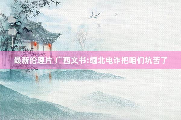 最新伦理片 广西文书:缅北电诈把咱们坑苦了