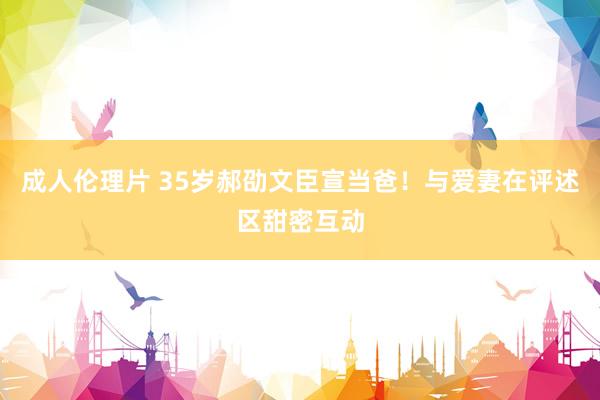 成人伦理片 35岁郝劭文臣宣当爸！与爱妻在评述区甜密互动