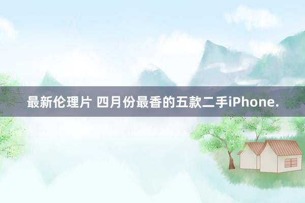 最新伦理片 四月份最香的五款二手iPhone.
