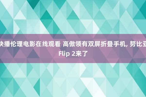 快播伦理电影在线观看 高傲领有双屏折叠手机， 努比亚Flip 2来了