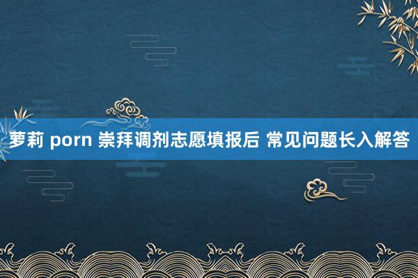 萝莉 porn 崇拜调剂志愿填报后 常见问题长入解答