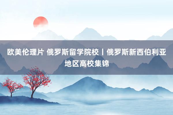 欧美伦理片 俄罗斯留学院校丨俄罗斯新西伯利亚地区高校集锦