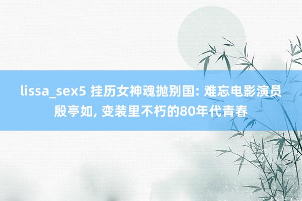lissa_sex5 挂历女神魂抛别国: 难忘电影演员殷亭如， 变装里不朽的80年代青春