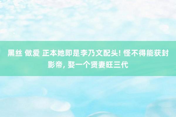 黑丝 做爱 正本她即是李乃文配头! 怪不得能获封影帝， 娶一个贤妻旺三代