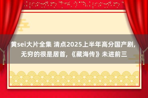 黄sei大片全集 清点2025上半年高分国产剧， 无穷的很是居首， 《藏海传》未进前三