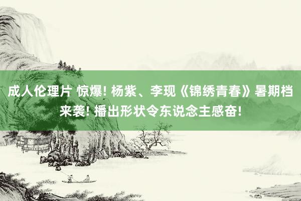 成人伦理片 惊爆! 杨紫、李现《锦绣青春》暑期档来袭! 播出形状令东说念主感奋!