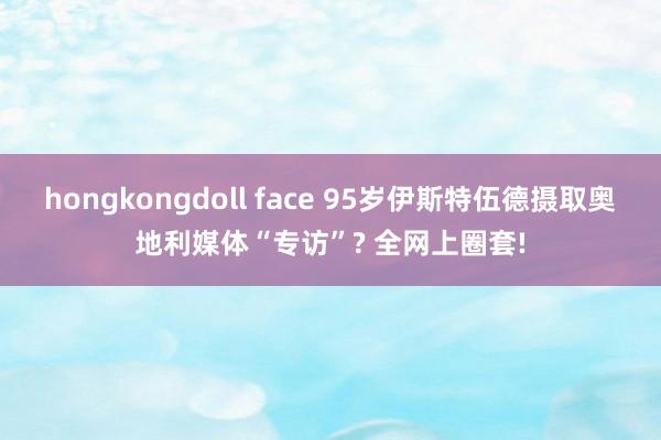 hongkongdoll face 95岁伊斯特伍德摄取奥地利媒体“专访”? 全网上圈套!