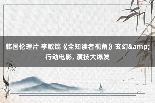 韩国伦理片 李敏镐《全知读者视角》玄幻&行动电影， 演技大爆发