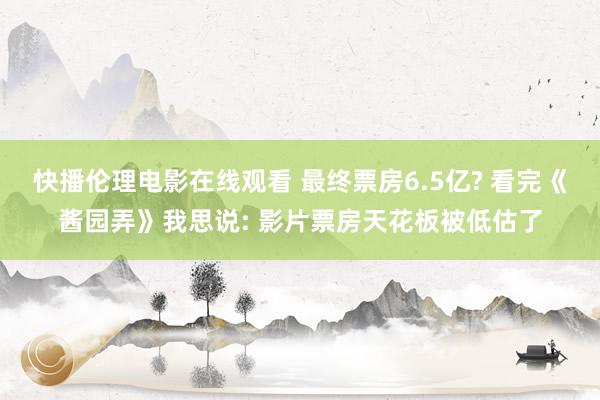 快播伦理电影在线观看 最终票房6.5亿? 看完《酱园弄》我思说: 影片票房天花板被低估了